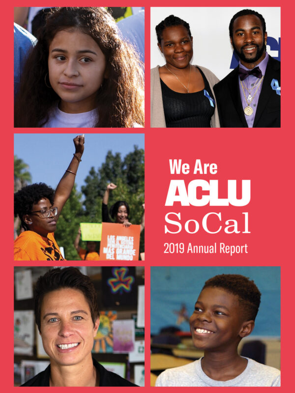 Photos from left to right, top to bottom: A young girl, a woman and a man at an awards ceremony, a woman at a protest rally holding up her fist, a woman smiling into the camera, a young boy smiling and looking off camera. We Are ACLU SoCal 2019 Annual Rep