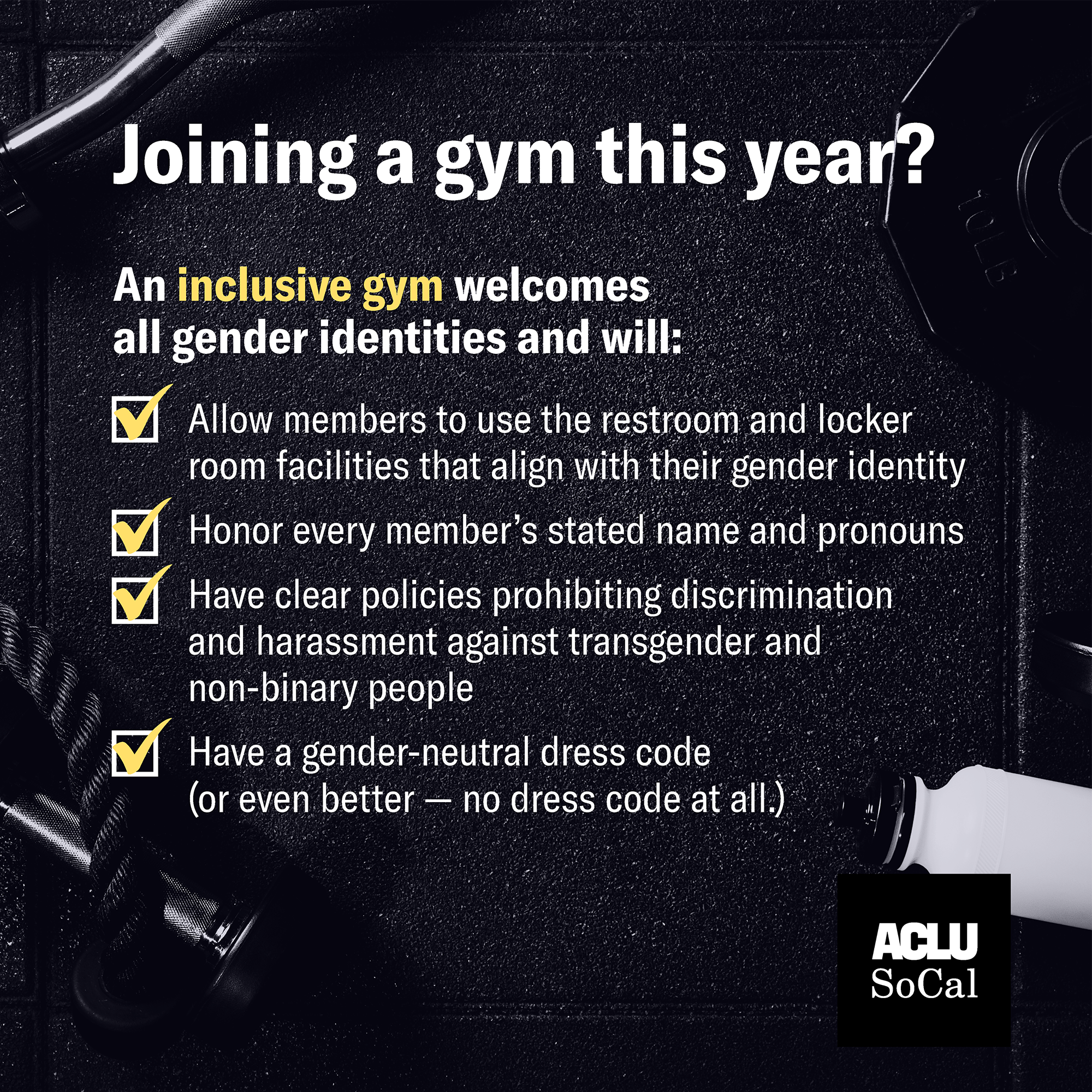 Joining a gym this year? An inclusive gym welcomes all gender identities and will:  Allow members to use the restroom and locker room facilities that align with their gender identity  Honor every member's stated name and pronouns  Has clear policies