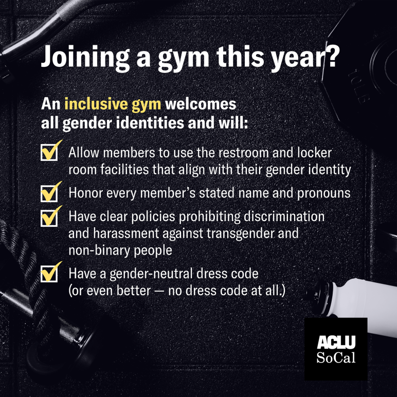 Joining a gym this year? An inclusive gym welcomes all gender identities and will:  Allow members to use the restroom and locker room facilities that align with their gender identity  Honor every member's stated name and pronouns  Has clear policies 